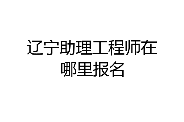 辽宁助理工程师在哪里报名