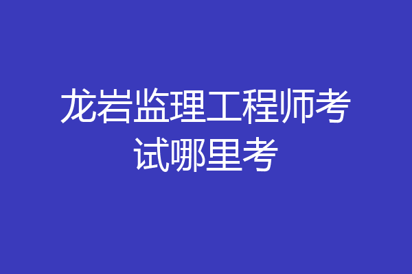 龙岩监理工程师考试哪里考