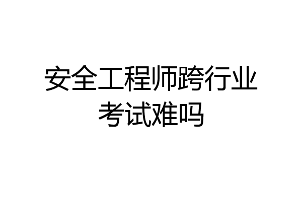 安全工程师跨行业考试难吗
