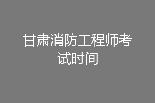 甘肃消防工程师考试时间