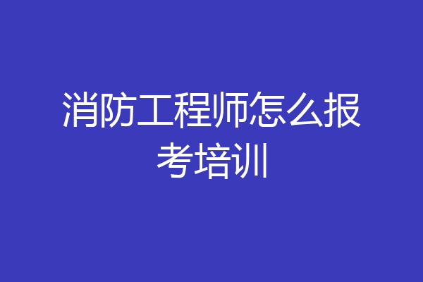 消防工程师怎么报考培训