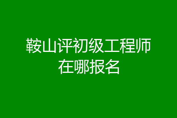 鞍山评初级工程师在哪报名