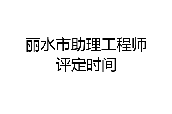丽水市助理工程师评定时间