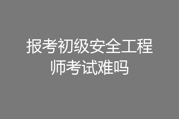 报考初级安全工程师考试难吗