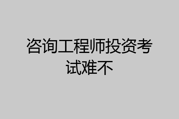 咨询工程师投资考试难不