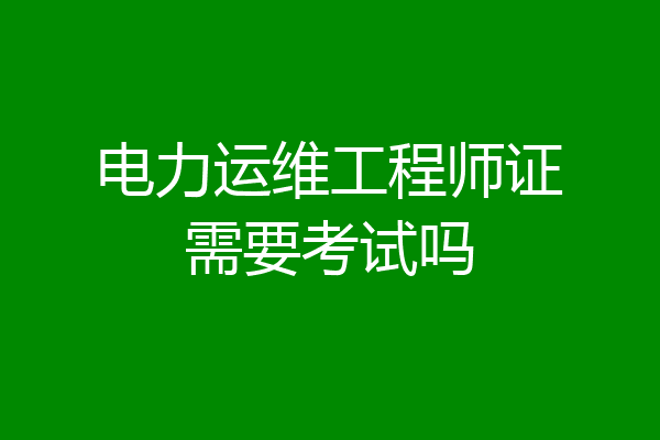 电力运维工程师证需要考试吗