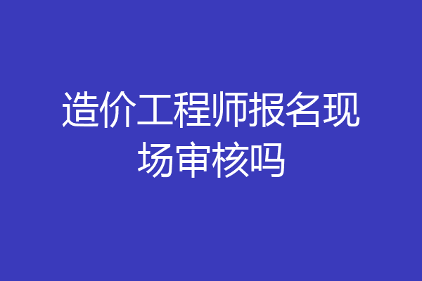 造价工程师报名现场审核吗