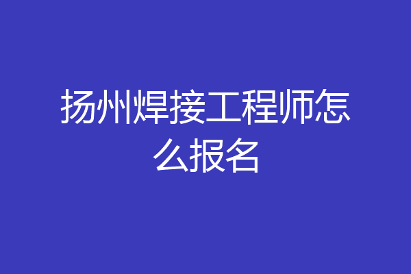 扬州焊接工程师怎么报名