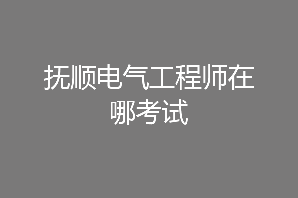 抚顺电气工程师在哪考试