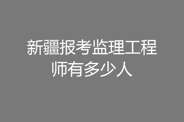 新疆报考监理工程师有多少人