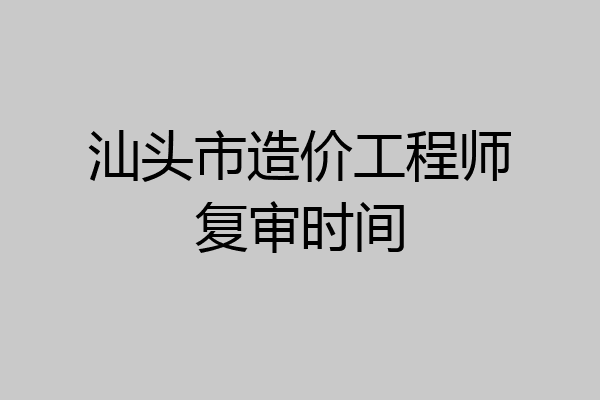 汕头市造价工程师复审时间