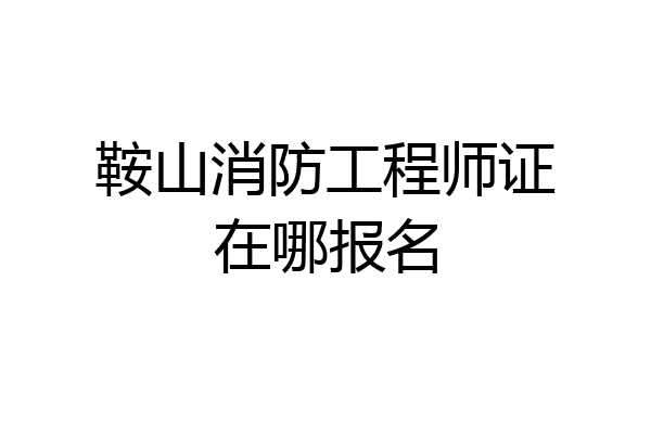 鞍山消防工程师证在哪报名