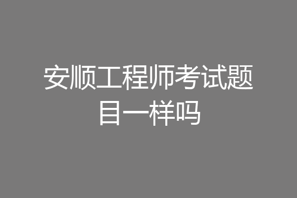 安顺工程师考试题目一样吗