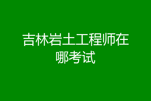 吉林岩土工程师在哪考试