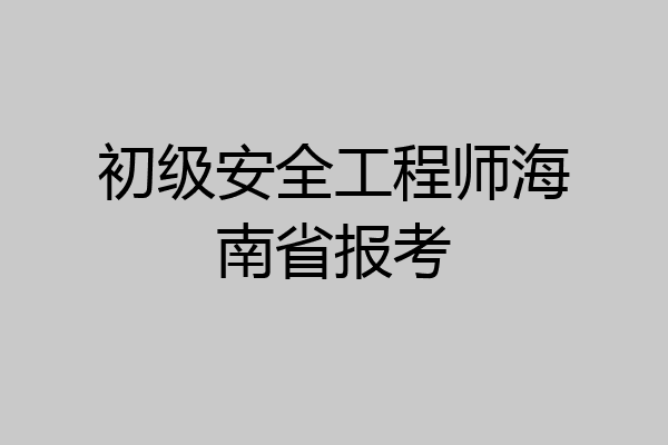 初级安全工程师海南省报考