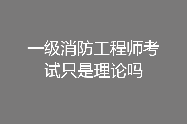 一级消防工程师考试只是理论吗