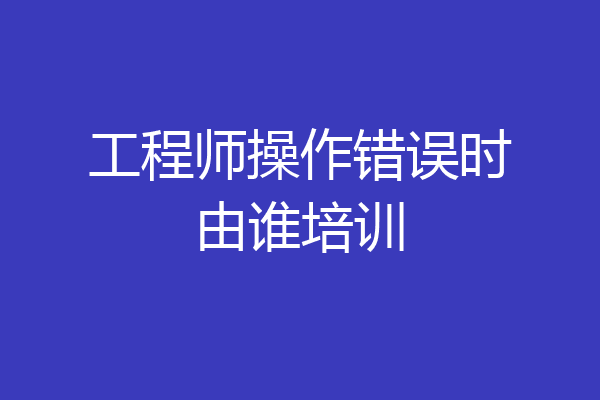 工程师操作错误时由谁培训