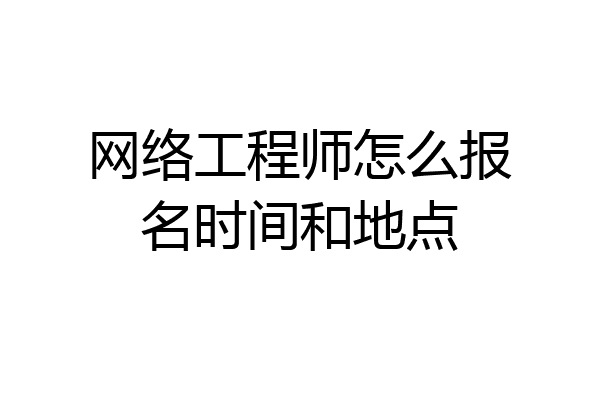 网络工程师怎么报名时间和地点