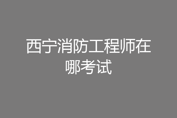 西宁消防工程师在哪考试
