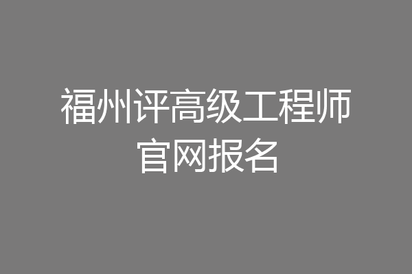 福州评高级工程师官网报名