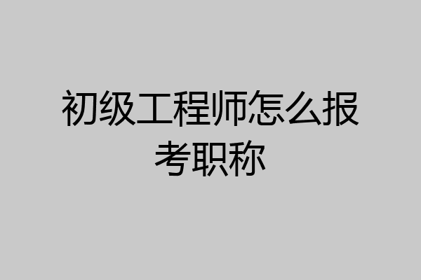 初级工程师怎么报考职称