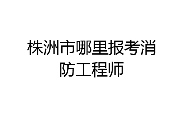 株洲市哪里报考消防工程师