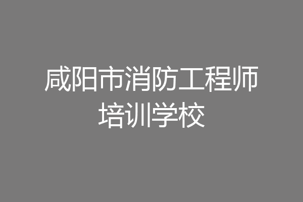咸阳市消防工程师培训学校