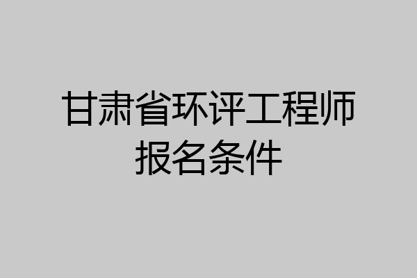 甘肃省环评工程师报名条件