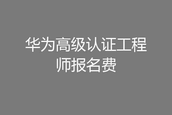 华为高级认证工程师报名费