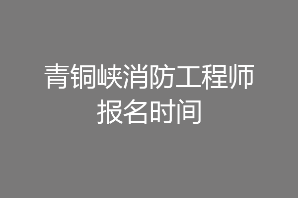 青铜峡消防工程师报名时间