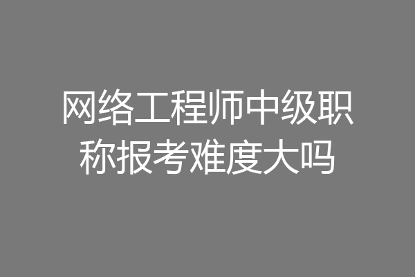 网络工程师中级职称报考难度大吗
