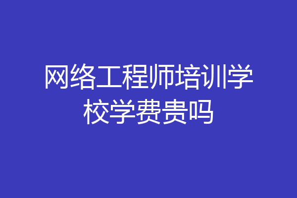 网络工程师培训学校学费贵吗