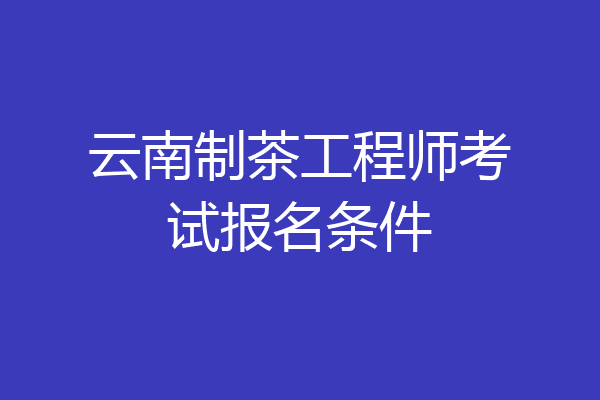 云南制茶工程师考试报名条件