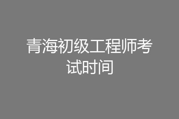 青海初级工程师考试时间