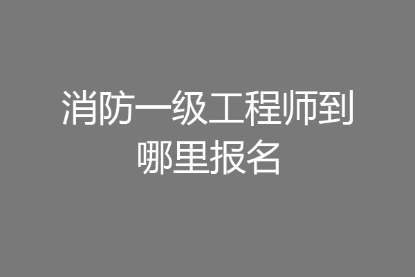 消防一级工程师到哪里报名