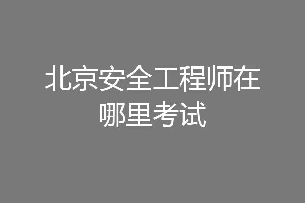 北京安全工程师在哪里考试