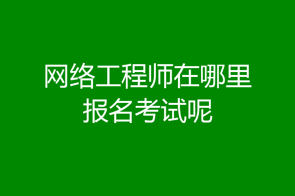 网络工程师在哪里报名考试呢