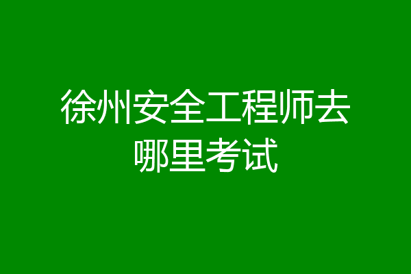 徐州安全工程师去哪里考试