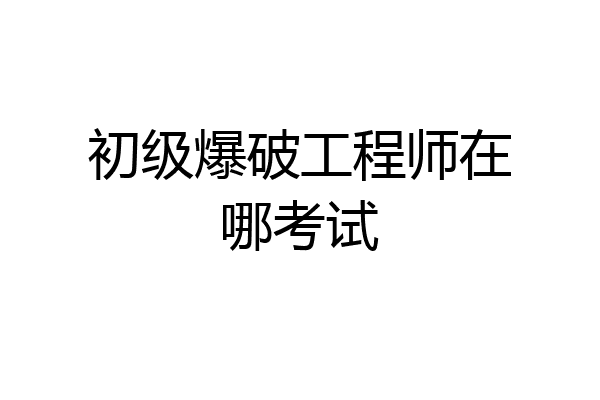 初级爆破工程师在哪考试