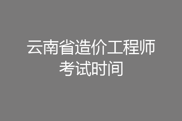 云南省造价工程师考试时间