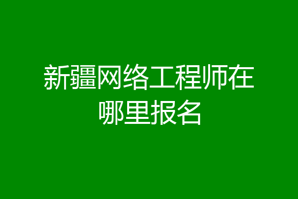 新疆网络工程师在哪里报名