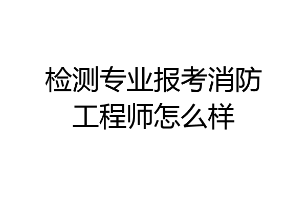 检测专业报考消防工程师怎么样