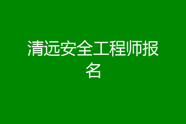 清远安全工程师报名