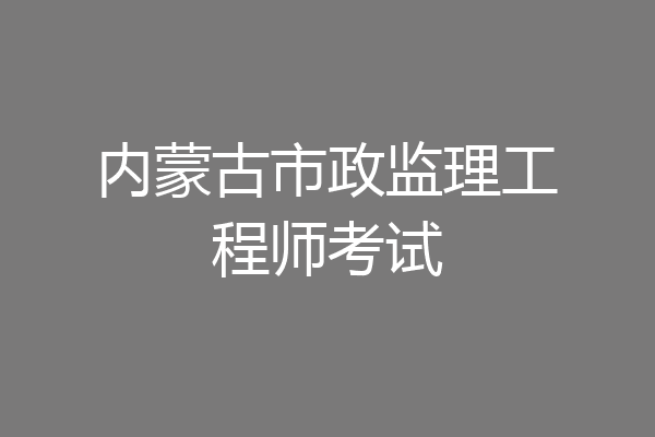 内蒙古市政监理工程师考试