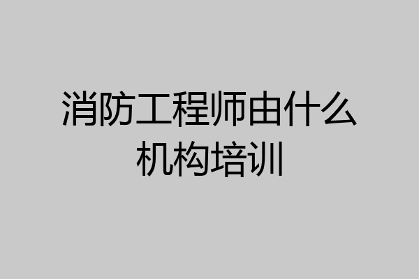 消防工程师由什么机构培训