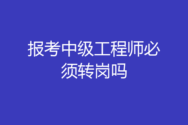 报考中级工程师必须转岗吗