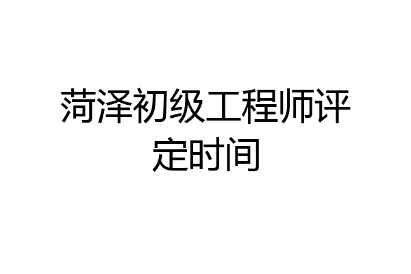 菏泽初级工程师评定时间