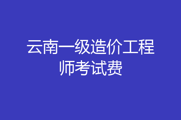 云南一级造价工程师考试费