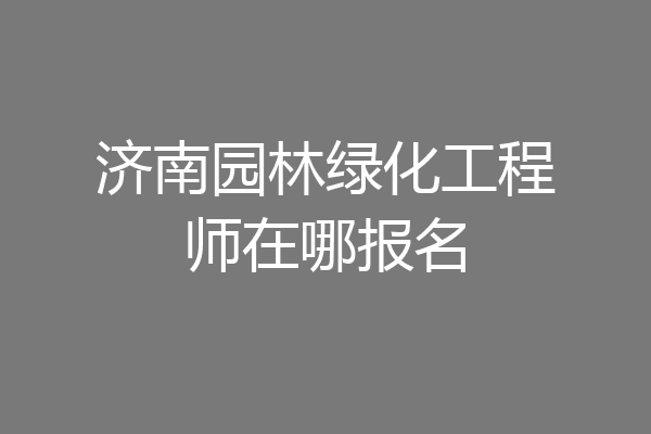 济南园林绿化工程师在哪报名