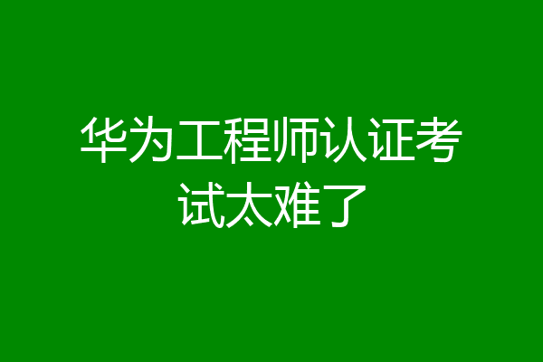 华为工程师认证考试太难了